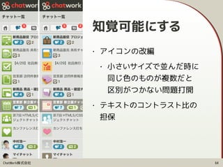 ChatWork株式会社
知覚可能にする
• アイコンの改編
• 小さいサイズで並んだ時に 
同じ色のものが複数だと 
区別がつかない問題打開
• テキストのコントラスト比の 
担保
64
 