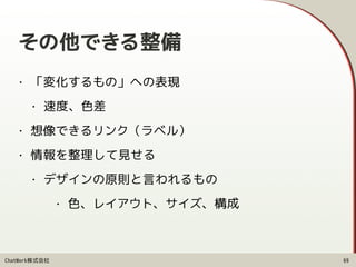 ChatWork株式会社
その他できる整備
• 「変化するもの」への表現
• 速度、色差
• 想像できるリンク（ラベル）
• 情報を整理して見せる
• デザインの原則と言われるもの
• 色、レイアウト、サイズ、構成
69
 