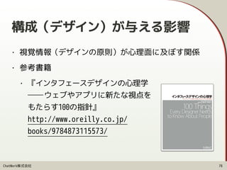 ChatWork株式会社
• 視覚情報（デザインの原則）が心理面に及ぼす関係
• 参考書籍
• 『インタフェースデザインの心理学 
――ウェブやアプリに新たな視点を 
もたらす100の指針』 
http://www.oreilly.co.jp/ 
books/9784873115573/
構成（デザイン）が与える影響
70
 