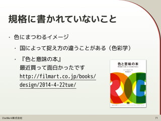 ChatWork株式会社
規格に書かれていないこと
• 色にまつわるイメージ
• 国によって捉え方の違うことがある（色彩学）
• 『色と意味の本』 
最近買って面白かったです 
http://filmart.co.jp/books/ 
design/2014-4-22tue/
71
 