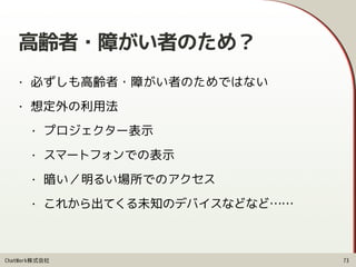 ChatWork株式会社
高齢者・障がい者のため？
• 必ずしも高齢者・障がい者のためではない
• 想定外の利用法
• プロジェクター表示
• スマートフォンでの表示
• 暗い／明るい場所でのアクセス
• これから出てくる未知のデバイスなどなど……
73
 