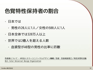 ChatWork株式会社
色覚特性保持者の割合
• 日本では
• 男性の20人に1人／女性の500人に1人
• 日本全体では320万人以上
• 世界では2億人を超える人数
• 血液型がAB型の男性の比率に匹敵
74
色弱者について — NPO法人カラーユニバーサルデザイン機構／色弱・色盲相談窓口／特定非営利活動
法人 Color Universal Design Organization
 