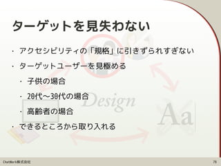 ChatWork株式会社
ターゲットを見失わない
• アクセシビリティの「規格」に引きずられすぎない
• ターゲットユーザーを見極める
• 子供の場合
• 20代〜30代の場合
• 高齢者の場合
• できるところから取り入れる
79
 