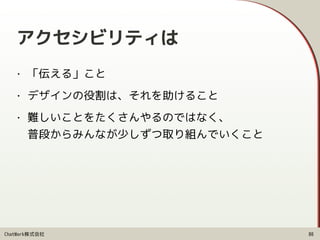 ChatWork株式会社
アクセシビリティは
• 「伝える」こと
• デザインの役割は、それを助けること
• 難しいことをたくさんやるのではなく、 
普段からみんなが少しずつ取り組んでいくこと
80
 