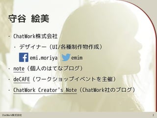 ChatWork株式会社
守谷 絵美
• ChatWork株式会社
• デザイナー（UI/各種制作物作成）
• emi.moriya　　 emim
• note（個人のはてなブログ）
• deCAFE（ワークショップイベントを主催）
• ChatWork Creator's Note（ChatWork社のブログ）
2
 