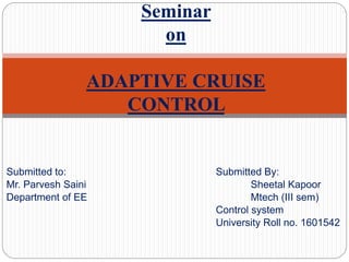Submitted to: Submitted By:
Mr. Parvesh Saini Sheetal Kapoor
Department of EE Mtech (III sem)
Control system
University Roll no. 1601542
Seminar
on
ADAPTIVE CRUISE
CONTROL
 