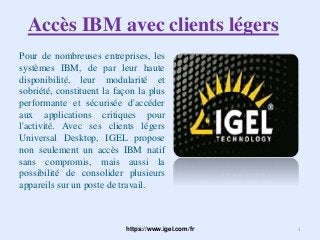 Accès IBM avec clients légers
Pour de nombreuses entreprises, les
systèmes IBM, de par leur haute
disponibilité, leur modularité et
sobriété, constituent la façon la plus
performante et sécurisée d'accéder
aux applications critiques pour
l'activité. Avec ses clients légers
Universal Desktop, IGEL propose
non seulement un accès IBM natif
sans compromis, mais aussi la
possibilité de consolider plusieurs
appareils sur un poste de travail.
https://www.igel.com/fr 1
 