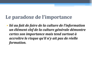 Le paradoxe de l’importance lié au fait de faire de la culture de l’information un élément clef de la culture générale démontre certes son importance mais tend surtout à accroître le risque qu’il n’y ait pas de réelle formation. 