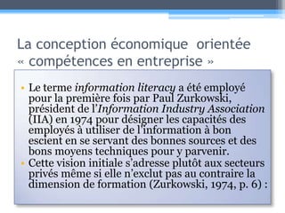 La conception économique  orientée « compétences en entreprise »Le terme information literacya été employé pour la première fois par Paul Zurkowski, président de l’Information Industry Association (IIA) en 1974 pour désigner les capacités des employés à utiliser de l’information à bon escient en se servant des bonnes sources et des bons moyens techniques pour y parvenir. Cette vision initiale s’adresse plutôt aux secteurs privés même si elle n’exclut pas au contraire la dimension de formation (Zurkowski, 1974, p.6) :