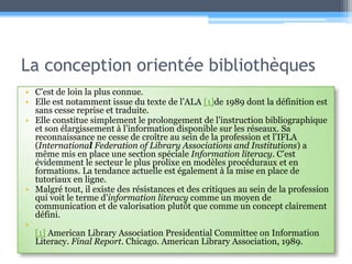 La conception orientée bibliothèquesC’est de loin la plus connue. Elle est notamment issue du texte de l’ALA [1]de 1989 dont la définition est sans cesse reprise et traduite. Elle constitue simplement le prolongement de l’instruction bibliographique et son élargissement à l’information disponible sur les réseaux. Sa reconnaissance ne cesse de croître au sein de la profession et l’IFLA (International Federation of Library Associations and Institutions) a même mis en place une section spéciale Information literacy. C’est évidemment le secteur le plus prolixe en modèles procéduraux et en formations. La tendance actuelle est également à la mise en place de tutoriaux en ligne.Malgré tout, il existe des résistances et des critiques au sein de la profession qui voit le terme d’information literacycomme un moyen de communication et de valorisation plutôt que comme un concept clairement défini. [1] American Library Association Presidential Committee on Information Literacy. Final Report. Chicago. American Library Association, 1989.
