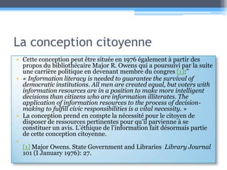 La conception citoyenneCette conception peut être située en 1976 également à partir des propos du bibliothécaire Major R. Owens qui a poursuivi par la suite une carrière politique en devenantmembre du congres [1]:”« Information literacy is needed to guarantee the survival of democratic institutions. All men are created equal, but voters with information resources are in a position to make more intelligent decisions than citizens who are information illiterates. The application of information resources to the process of decision-making to fulfill civic responsibilities is a vital necessity. »La conception prend en compte la nécessité pour le citoyen de disposer de ressources pertinentes pour qu’il parvienne à se constituer un avis. L’éthique de l’information fait désormais partie de cette conception citoyenne.[1] Major Owens. State Government and Libraries  Library Journal 101 (I January 1976): 27.