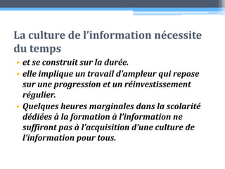 La culture de l’information nécessite du temps et se construit sur la durée. elle implique un travail d’ampleur qui repose sur une progression et un réinvestissement régulier. Quelques heures marginales dans la scolarité dédiées à la formation à l’information ne suffiront pas à l’acquisition d’une culture de l’information pour tous. 