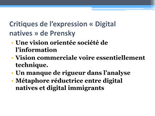 Critiques de l’expression « Digital natives » de PrenskyUne vision orientée société de l’informationVision commerciale voire essentiellement technique.Un manque de rigueur dans l’analyseMétaphore réductrice entre digital natives et digital immigrants