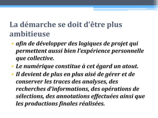 La démarche se doit d’être plus ambitieuse afin de développer des logiques de projet qui permettent aussi bien l’expérience personnelle que collective. Le numérique constitue à cet égard un atout. Il devient de plus en plus aisé de gérer et de conserver les traces des analyses, des recherches d’informations, des opérations de sélections, des annotations effectuées ainsi que les productions finales réalisées.