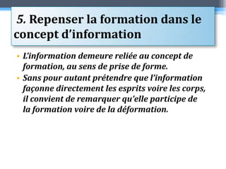  5. Repenser la formation dans le concept d’informationL’information demeure reliée au concept de formation, au sens de prise de forme. Sans pour autant prétendre que l’information façonne directement les esprits voire les corps, il convient de remarquer qu’elle participe de la formation voire de la déformation.