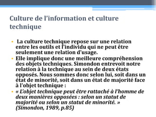 Culture de l’information et culture techniqueLa culture technique repose sur une relation entre les outils et l’individu qui ne peut être seulement une relation d’usage. Elle implique donc une meilleure compréhension des objets techniques. Simondon entrevoit notre relation à la technique au sein de deux états opposés. Nous sommes donc selon lui, soit dans un état de minorité, soit dans un état de majorité face à l’objet technique :« L’objet technique peut être rattaché à l’homme de deux manières opposées : selon un statut de majorité ou selon un statut de minorité. » (Simondon, 1989, p.85)