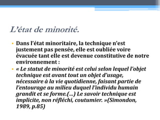 L’état de minorité.Dans l’état minoritaire, la technique n’est justement pas pensée, elle est oubliée voire évacuée tant elle est devenue constitutive de notre environnement :« Le statut de minorité est celui selon lequel l’objet technique est avant tout un objet d’usage, nécessaire à la vie quotidienne, faisant partie de l’entourage au milieu duquel l’individu humain grandit et se forme.(…) Le savoir technique est implicite, non réfléchi, coutumier. »(Simondon, 1989, p.85)