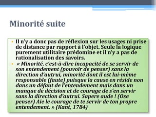 Minorité suiteIl n’y a donc pas de réflexion sur les usages ni prise de distance par rapport à l’objet. Seule la logique purement utilitaire prédomine et il n’y a pas de rationalisation des savoirs. « Minorité, c’est-à-dire incapacité de se servir de son entendement (pouvoir de penser) sans la direction d’autrui, minorité dont il est lui-même responsable (faute) puisque la cause en réside non dans un défaut de l’entendement mais dans un manque de décision et de courage de s’en servir sans la direction d’autrui. Sapereaude ! (Ose penser) Aie le courage de te servir de ton propre entendement. » (Kant, 1784)