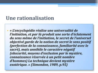 Une rationalisation« L’encyclopédie réalise une universalité de l’initiation, et par là produit une sorte d’éclatement du sens même de l’initiation, le secret de l’universel objectivé garde de la notion de secret le sens positif (perfection de la connaissance, familiarité avec le sacré), mais annihile le caractère négatif (obscurité, moyens d’exclusion par le mystère, connaissance réservée à un petit nombre d’hommes) La technique devient mystère exotérique. » (Simondon, 1989, p.95)