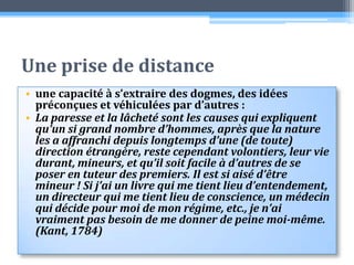 Une prise de distanceune capacité à s’extraire des dogmes, des idées préconçues et véhiculées par d’autres :La paresse et la lâcheté sont les causes qui expliquent qu’un si grand nombre d’hommes, après que la nature les a affranchi depuis longtemps d’une (de toute) direction étrangère, reste cependant volontiers, leur vie durant, mineurs, et qu’il soit facile à d’autres de se poser en tuteur des premiers. Il est si aisé d’être mineur ! Si j’ai un livre qui me tient lieu d’entendement, un directeur qui me tient lieu de conscience, un médecin qui décide pour moi de mon régime, etc., je n’ai vraiment pas besoin de me donner de peine moi-même.  (Kant, 1784)
