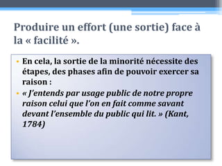 Produire un effort (une sortie) face à la « facilité ». En cela, la sortie de la minorité nécessite des étapes, des phases afin de pouvoir exercer sa raison :« J’entends par usage public de notre propre raison celui que l’on en fait comme savant devant l’ensemble du public qui lit. » (Kant, 1784)