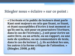 Stiegler nous « éclaire » sur ce point :« L’écrivain et le public de lecteurs dont parle Kant sont majeurs en cela que lisant, se lisant, et étant susceptibles d’écrire à tout moment ce qu’ils ont lu, soit pour en poursuivre l’écriture, dans le cas de l’écrivain (...) soit pour écrire un autre livre, ou un article, ou un rapport, ou une note de synthèse, ou un commentaire de texte, dans le cas du lecteur (…), ils accèdent les uns, les autres à la forme critique de l’attention. » (Stiegler, 2008, p.48)
