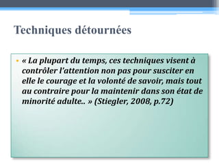 Techniques détournées« La plupart du temps, ces techniques visent à contrôler l’attention non pas pour susciter en elle le courage et la volonté de savoir, mais tout au contraire pour la maintenir dans son état de minorité adulte.. » (Stiegler, 2008, p.72)