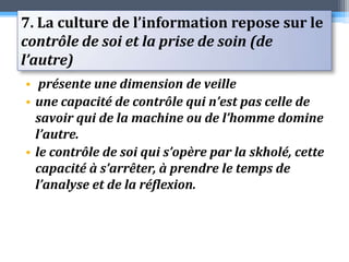 7. La culture de l’information repose sur le contrôle de soi et la prise de soin (de l’autre) présente une dimension de veille une capacité de contrôle qui n’est pas celle de savoir qui de la machine ou de l’homme domine l’autre. le contrôle de soi qui s’opère par la skholé, cette capacité à s’arrêter, à prendre le temps de l’analyse et de la réflexion. 