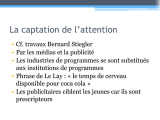 La captation de l’attentionCf. travaux Bernard StieglerPar les médias et la publicitéLes industries de programmes se sont substitués aux institutions de programmesPhrase de Le Lay : « le temps de cerveau disponible pour coca cola »Les publicitaires ciblent les jeunes car ils sont prescripteurs