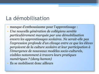 La démobilisationmanque d’enthousiasme pour l’apprentissage :Une nouvelle génération de collégiens semble particulièrement marquée par une démobilisation envers les apprentissages scolaires. Ne serait-elle pas l’expression profonde d’un clivage entre ce que les élèves perçoivent de la culture scolaire et leur participation à l’émergence de nouveaux modèles socio-culturels, visibles notamment à travers leurs pratiques numériques ? (danyhamon)Ils se mobilisent donc ailleurs