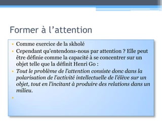 Former à l’attentionComme exercice de la skholéCependant qu’entendons-nous par attention ? Elle peut être définie comme la capacité à se concentrer sur un objet telle que la définit Henri Go :Tout le problème de l’attention consiste donc dans la polarisation de l’activité intellectuelle de l’élève sur un objet, tout en l’incitant à produire des relations dans un milieu.