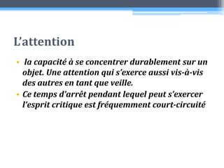 L’attention la capacité à se concentrer durablement sur un objet. Une attention qui s’exerce aussi vis-à-vis des autres en tant que veille. Ce temps d’arrêt pendant lequel peut s’exercer l’esprit critique est fréquemment court-circuité