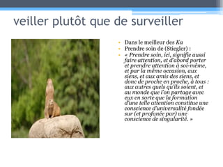 veiller plutôt que de surveillerDans le meilleur des KaPrendre soin de (Stiegler) :« Prendre soin, ici, signifie aussi faire attention, et d’abord porter et prendre attention à soi-même, et par la même occasion, aux siens, et aux amis des siens, et donc de proche en proche, à tous : aux autres quels qu’ils soient, et au monde que l’on partage avec eux en sorte que la formation d’une telle attention constitue une conscience d’universalité fondée sur (et profanée par) une conscience de singularité. »