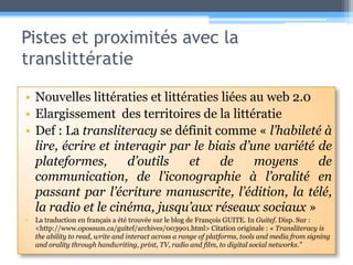Pistes et proximités avec la translittératieNouvelles littératies et littératies liées au web 2.0Elargissement  des territoires de la littératieDef : La transliteracy se définit comme « l’habileté à lire, écrire et interagir par le biais d’une variété de plateformes, d’outils et de moyens de communication, de l’iconographie à l’oralité en passant par l’écriture manuscrite, l’édition, la télé, la radio et le cinéma, jusqu’aux réseaux sociaux » La traduction en français a été trouvée sur le blog de François GUITE. In Guitef. Disp. Sur : <http://www.opossum.ca/guitef/archives/003901.html> Citation originale : « Transliteracy is the ability to read, write and interact across a range of platforms, tools and media from signing and orality through handwriting, print, TV, radio and film, to digital social networks.” 