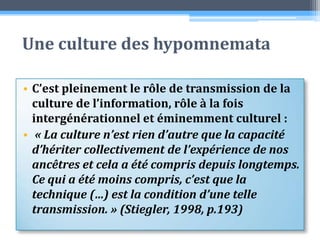 Une culture des hypomnemataC’est pleinement le rôle de transmission de la culture de l’information, rôle à la fois intergénérationnel et éminemment culturel : « La culture n’est rien d’autre que la capacité d’hériter collectivement de l’expérience de nos ancêtres et cela a été compris depuis longtemps. Ce qui a été moins compris, c’est que la technique (…) est la condition d’une telle transmission. » (Stiegler, 1998, p.193)