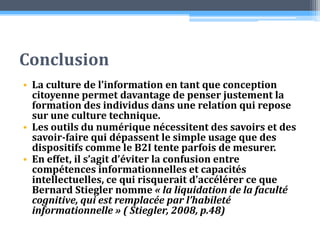 Conclusion La culture de l’information en tant que conception citoyenne permet davantage de penser justement la formation des individus dans une relation qui repose sur une culture technique. Les outils du numérique nécessitent des savoirs et des savoir-faire qui dépassent le simple usage que des dispositifs comme le B2I tente parfois de mesurer. En effet, il s’agit d’éviter la confusion entre compétences informationnelles et capacités intellectuelles, ce qui risquerait d’accélérer ce que Bernard Stiegler nomme « la liquidation de la faculté cognitive, qui est remplacée par l’habileté informationnelle » ( Stiegler, 2008, p.48)