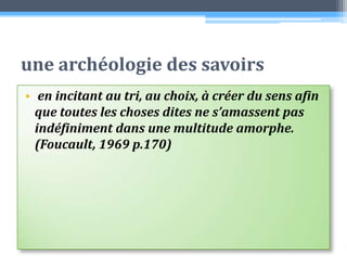 une archéologie des savoirs en incitant au tri, au choix, à créer du sens afin que toutes les choses dites ne s’amassent pas indéfiniment dans une multitude amorphe. (Foucault, 1969 p.170)