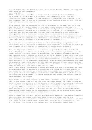 CII-ITC Sustainability Award 2015 for “Outstanding Accomplishment“ of Corporate
Excellence in Sustainability
April 07, 2017
ACC has been recognized for its Corporate Excellence in Sustainability and
felicitated with the prestigious CII-ITC Sustainability Award 2015 for
“Outstanding Accomplishment“ in the category A (companies with turnover > INR
2000 crores). This is one of the country's most coveted awards in the field of
corporate sustainable development.
At an awards function organised by CII in New Delhi on December 15, 2015, the
then CEO & MD Mr. Harish Badami of ACC Limited was presented the CII-ITC
Sustainability Award 2015 trophy and certificate by a distinguished panel led by
Mr Suresh Prabhu (Hon'ble Union Minister for Railways), Mr Y C Deveshwar
(Chairman ITC Ltd and Chairman, CII-ITC Centre of Excellence for Sustainable
Development), Dr R A Mashelkar (former Director General CSIR and presently
President, Global Research Alliance), Ambassador Mr Shyam Saran (former Foreign
Secretary and presently Chairman Research & Information System for Developing
Countries) and Mr Chandrajit Banerjee (Director General, CII).
The award citation mentioned "ACC is awarded Outstanding Accomplishment for
Outstanding Policy, Practice and Results under category A (turnover more than Rs
2000 crores) on the journey to Excellence in Sustainable Business".
Asked to highlight critical success factors responsible for this award, ACC
listed highlights of its environmental, social and economic performance in its
cement plants “ notably proactive environment and energy management measures
that enabled overall carbon emissions to be cut by almost 33 per cent since 1990
and achieve lowest absolute CO2 emissions in the cement industry; maintain its
best in-class production of low carbon Blended Cements; its success in embedding
sustainability in its Corporate Governance; an effective co-processing programme
for managing industrial, municipal and bio-mass wastes; the new Green building
Centres programme to promote affordable housing besides a large social footprint
covering half a million people over 150 villages.
The CII-ITC awards, instituted in 2006, recognise and reward organisations that
are exploring ways to become more sustainable in their activities. Winners of
this Award are considered as India“s Most Sustainable role models. The Awards
are a part of continued efforts undertaken by the CII-ITC Centre of Excellence
for Sustainable Development to create awareness and stress the significance of
sustainability practices.
ACC Limited is the only company in the cement industry to win in this group.
This is the second time ACC has won this cherished award, the first time being
in 2013. Such recognitions are the result of ACC“s policy on creating a harmless
work environment without disturbing the natural ecosystems. Ever since its
inception, ACC never compromised on the industrial regulations and promoted
sustainability in its realm. Previously in 2009, ACC Limited inaugurated the
Thondebhavi Cement Works in Chikkaballapur district of Karnataka, which became
their second new cement plant in that district.
Being a Greenfield Project, several environmental measures like waste prevention
and reduction, assessing compliance with regulatory requirements, and
facilitating control of environmental practices were taken into account. At that
time, this Chikkaballapur cement plant was installed with a capacity of 1.60
million tons, to produce fly-ash based Portland Pozzolana Cement (PPC).
 