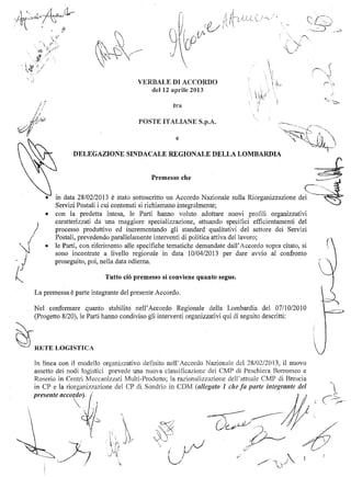 ,""­
<.~
''''~
VERBALE ACCORDO
12 aprile 2013
tra
POSTE ITALIANE
e
DELEGAZIONE SINDACALE REGIONALE DELLA LOMBARDIA
Premesso che .~..:-i:
C-' ~~~i
• 	 in data 28/0212013 è stato sottoscritto un Accordo Nazionale sulla Riorganizzazione dei .~
Servizi Postali i cui contenuti si richiamano integralmente;
• 	 con la predetta intesa, le Parti hanno voluto adottare nuovi profili organizzativi 

caratterizzati da una maggiore specializzazione, attuando specifici efficientamenti del 
)
j 

-) 

~ 

La premessa è parte integrante del presente Accordo.
'l''<-~
Nel confermare quanto stabilito nell'Accordo Regionale della Lombardia del 07110/2010 :.;:::
(Progetto 8/20), le Parti hanno condiviso gli interventi orgal1izzativi qui di seguito descritti:
~runE LOGISTICA
processo produttivo ed incrementando glì standard qualitativi del settore dei Servizi
Postali, prevedendo parallelamente interventi di politica attiva del lavoro;
• 	 le Parti, con riferimento alle specifiche tematiche demandate dalI'Accordo sopra citato, si
sono incontrate a livello regionale in data 10/04/2013 per dare avvio al confronto
proseguito, poi, nella data odierna. /

Tutto ciò premesso si conviene quanto segue.
(
,.~",
~".'I~J
_/f(,.,;"
( }-/v 	 ~'-.j 	 v'"
//'"j
'-'
"
 