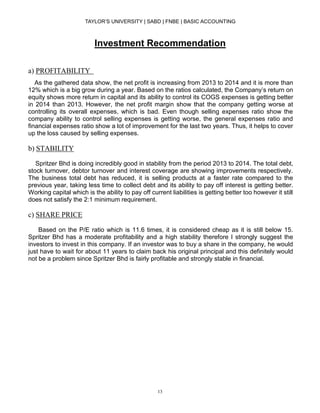 TAYLOR’S UNIVERSITY | SABD | FNBE | BASIC ACCOUNTING
13
Investment Recommendation
a) PROFITABILITY
As the gathered data show, the net profit is increasing from 2013 to 2014 and it is more than
12% which is a big grow during a year. Based on the ratios calculated, the Company’s return on
equity shows more return in capital and its ability to control its COGS expenses is getting better
in 2014 than 2013. However, the net profit margin show that the company getting worse at
controlling its overall expenses, which is bad. Even though selling expenses ratio show the
company ability to control selling expenses is getting worse, the general expenses ratio and
financial expenses ratio show a lot of improvement for the last two years. Thus, it helps to cover
up the loss caused by selling expenses.
b) STABILITY
Spritzer Bhd is doing incredibly good in stability from the period 2013 to 2014. The total debt,
stock turnover, debtor turnover and interest coverage are showing improvements respectively.
The business total debt has reduced, it is selling products at a faster rate compared to the
previous year, taking less time to collect debt and its ability to pay off interest is getting better.
Working capital which is the ability to pay off current liabilities is getting better too however it still
does not satisfy the 2:1 minimum requirement.
c) SHARE PRICE
Based on the P/E ratio which is 11.6 times, it is considered cheap as it is still below 15.
Spritzer Bhd has a moderate profitability and a high stability therefore I strongly suggest the
investors to invest in this company. If an investor was to buy a share in the company, he would
just have to wait for about 11 years to claim back his original principal and this definitely would
not be a problem since Spritzer Bhd is fairly profitable and strongly stable in financial.
 