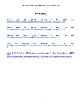 TAYLOR’S UNIVERSITY | SABD | FNBE | BASIC ACCOUNTING
22
Reference
Annual report 2013 (2013). Retrieved 27 May 2015, from
http://www.spritzer.com.my/wp-content/uploads/2014/05/SPRITZER_AR_2013.pdf
Annual report 2014 (2014). Retrieved 27 May 2015, from
http://www.spritzer.com.my/wp-content/uploads/2014/05/SPRITZER_AR_2014.pdf
Spritzer bhd (sptz.kl) (n.d.). Retrieved 31 May 2015, from
http://www.reuters.com/finance/stocks/companyProfile?symbol=SPTZ.KL
Share Price Movement. (n.d.). Retrieved June 3, 2015, from
http://www.malaysiastock.biz/Corporate-Infomation.aspx?type=A&value=S&securityCode=710
3
Khoo, D. (2013, February 16). Spritzer’s competitive edge. The Star. Retrieved June 4, 2015,
from
http://www.thestar.com.my/Business-News/2013/02/16/Spritzers-competitive-edge/?style=biz
 