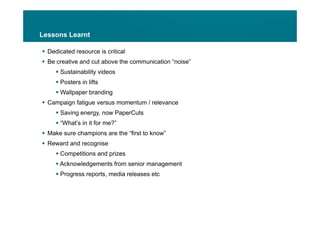 Lessons Learnt

 Dedicated resource is critical
 Be creative and cut above the communication “noise”
                                               noise
      Sustainability videos
      Posters in lifts
      Wallpaper branding
 Campaign fatigue versus momentum / relevance
      Saving energy now PaperCuts
              energy,
      “What’s in it for me?”
 Make sure champions are the “first to know”
 Reward and recognise
      Competitions and prizes
      Acknowledgements from senior management
      Progress reports, media releases etc
 