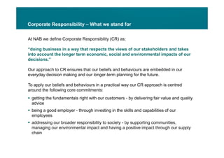 Corporate Responsibility – What we stand for


At NAB we define Corporate Responsibility (CR) as:

“doing business in a way that respects the views of our stakeholders and takes
into account the longer term economic, social and environmental impacts of our
decisions.”

Our approach to CR ensures that our beliefs and behaviours are embedded in our
everyday decision making and our longer-term planning for the future.

To apply our beliefs and behaviours in a practical way our CR approach is centred
around the following core commitments:
 getting the fundamentals right with our customers - b d li i f i value and quality
    tti th f d        t l i ht ith           t        by delivering fair l d    lit
  advice
 being a good employer - through investing in the skills and capabilities of our
  employees
 addressing our broader responsibility to society - by supporting communities,
  managing our environmental impact and having a positive impact through our supply
  chain
 