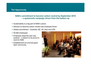 The Opportunity


    NAB’s commitment to become carbon neutral by September 2010
          – a grassroots campaign driven from the bottom up

 Sustainability is a big part of NAB’s culture
 Decision to become carbon neutral was employee driven
 Global commitment – Australia, NZ, UK, Asia and USA
 40,000 employees
 Employee response was very
  positive – a reason to be proud to
  work for NAB
     kf
 Establishment of a formal green
  team community
 