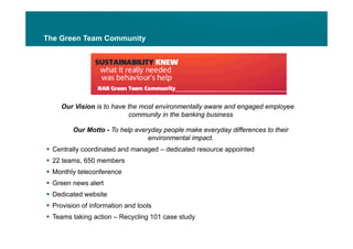 The Green Team Community




     Our Vision is to have the most environmentally aware and engaged employee
                            community in the banking business

         Our Motto - To help everyday people make everyday differences to their
                                 environmental impact.
 Centrally coordinated and managed – dedicated resource appointed
          y                     g                         pp
 22 teams, 650 members
 Monthly teleconference
 G
  Green news alert
              l t
 Dedicated website
 Provision of information and tools
 Teams taking action – Recycling 101 case study
 
