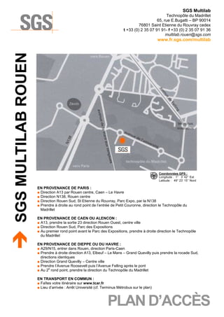 SGS Multilab
Technopôle du Madrillet
65, rue E.Bugatti – BP 90014
76801 Saint Etienne du Rouvray cedex
t +33 (0) 2 35 07 91 91- f +33 (0) 2 35 07 91 36
multilab.rouen@sgs.com

SGS MULTILAB ROUEN

www.fr.sgs.com/multilab

Coordonnées GPS :
Longitude : 1° 3’ 42’’ Est
Latitude : 49° 23’ 15’’ Nord

EN PROVENANCE DE PARIS :
■ Direction A13 par Rouen centre, Caen – Le Havre
■ Direction N138, Rouen centre
■ Direction Rouen Sud, St Etienne du Rouvray, Parc Expo, par la N138
■ Prendre à droite au rond point de l’entrée de Petit Couronne, direction le Technopôle du
Madrillet
EN PROVENANCE DE CAEN OU ALENCON :
■ A13, prendre la sortie 23 direction Rouen Ouest, centre ville
■ Direction Rouen Sud, Parc des Expositions
■ Au premier rond point avant le Parc des Expositions, prendre à droite direction le Technopôle
du Madrillet
EN PROVENANCE DE DIEPPE OU DU HAVRE :
■ A29/N15, entrer dans Rouen, direction Paris-Caen
■ Prendre à droite direction A13, Elbeuf – Le Mans – Grand Quevilly puis prendre la rocade Sud,
directions identiques
■ Direction Grand Quevilly – Centre ville
■ Prendre l’Avenue Roosevelt puis l’Avenue Felling après le pont
■ Au 2e rond point, prendre la direction du Technopôle du Madrillet
EN TRANSPORT EN COMMUN :
■ Faîtes votre itinéraire sur www.tcar.fr
■ Lieu d’arrivée : Arrêt Université (cf. Terminus Métrobus sur le plan)

PLAN D’ACCÈS

 