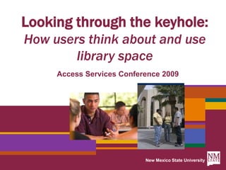 New Mexico State University Looking through the keyhole: How users think about and use library space Access Services Conference 2009 