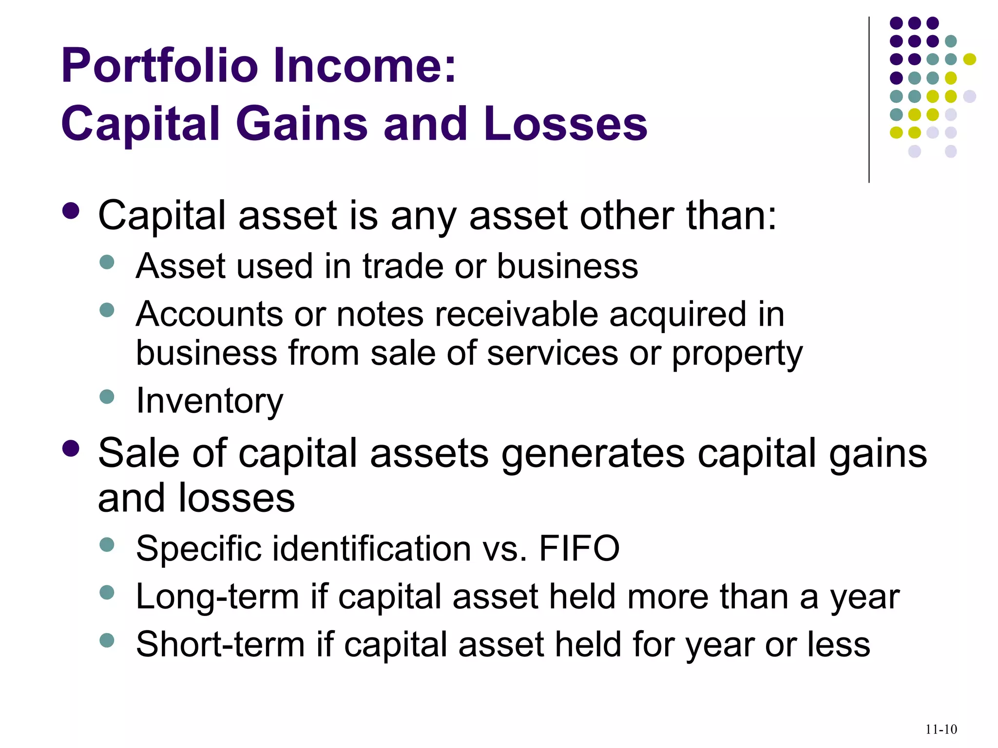 Portfolio Income:
Capital Gains and Losses
 Capital asset is any asset other than:
 Asset used in trade or business
 Accounts or notes receivable acquired in
business from sale of services or property
 Inventory
 Sale of capital assets generates capital gains
and losses
 Specific identification vs. FIFO
 Long-term if capital asset held more than a year
 Short-term if capital asset held for year or less
11-10
 