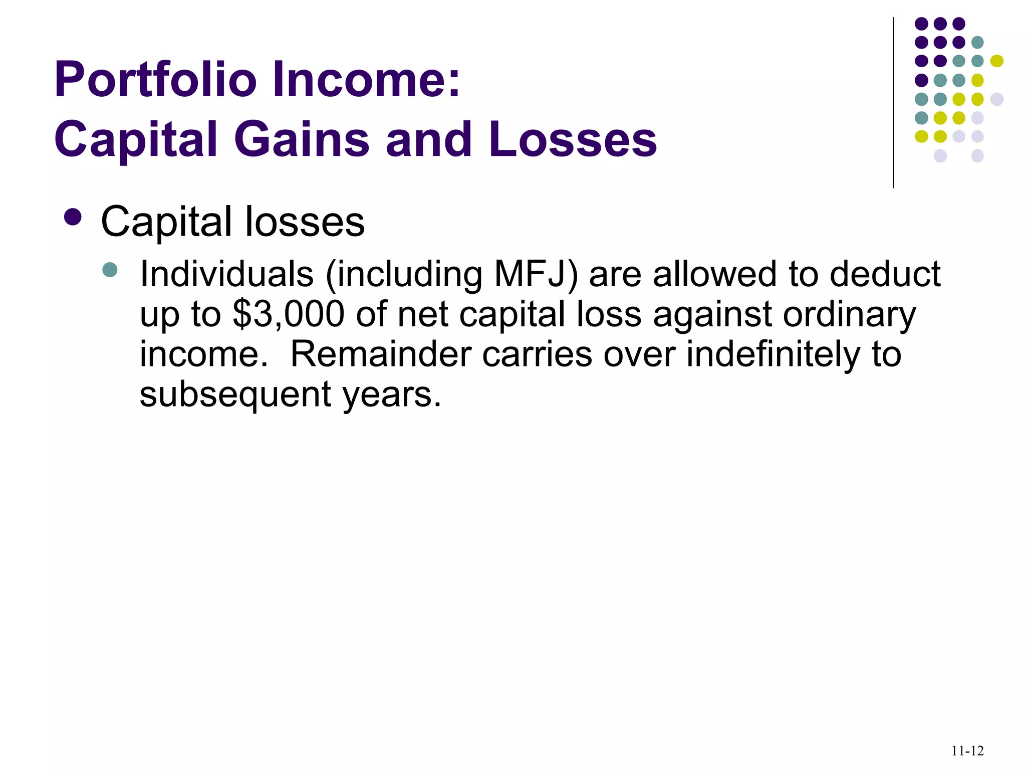 Portfolio Income:
Capital Gains and Losses
 Capital losses
 Individuals (including MFJ) are allowed to deduct
up to $3,000 of net capital loss against ordinary
income. Remainder carries over indefinitely to
subsequent years.
11-12
 