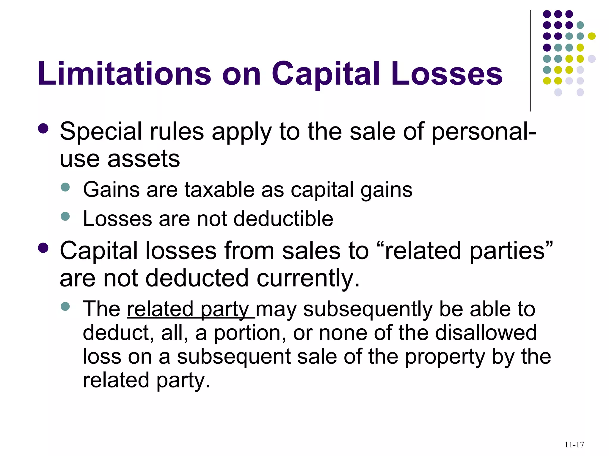 Limitations on Capital Losses
 Special rules apply to the sale of personal-
use assets
 Gains are taxable as capital gains
 Losses are not deductible
 Capital losses from sales to “related parties”
are not deducted currently.
 The related party may subsequently be able to
deduct, all, a portion, or none of the disallowed
loss on a subsequent sale of the property by the
related party.
11-17
 